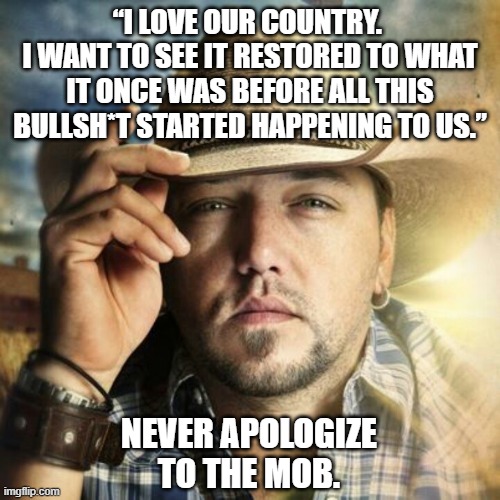 “I love our country. I want to see it restored to what it once was before all this bullsh*t started happening to us.”  Never apo | “I LOVE OUR COUNTRY. 
I WANT TO SEE IT RESTORED TO WHAT IT ONCE WAS BEFORE ALL THIS BULLSH*T STARTED HAPPENING TO US.”; NEVER APOLOGIZE TO THE MOB. | image tagged in jason aldean,small town | made w/ Imgflip meme maker