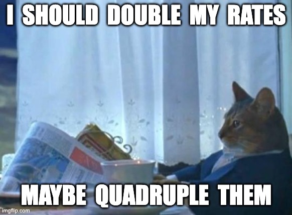 Cat newspaper | I  SHOULD  DOUBLE  MY  RATES; MAYBE  QUADRUPLE  THEM | image tagged in cat newspaper | made w/ Imgflip meme maker