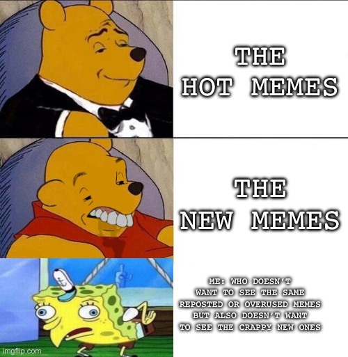 The imgflip struggle | THE HOT MEMES; THE NEW MEMES; ME: WHO DOESN’T WANT TO SEE THE SAME REPOSTED OR OVERUSED MEMES BUT ALSO DOESN’T WANT TO SEE THE CRAPPY NEW ONES | image tagged in tuxedo winnie the pooh grossed reverse,bruh moment,memes | made w/ Imgflip meme maker