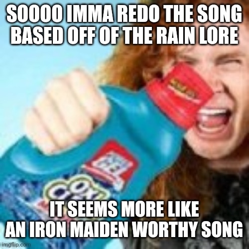 shitpost | SOOOO IMMA REDO THE SONG BASED OFF OF THE RAIN LORE; IT SEEMS MORE LIKE AN IRON MAIDEN WORTHY SONG | image tagged in shitpost | made w/ Imgflip meme maker