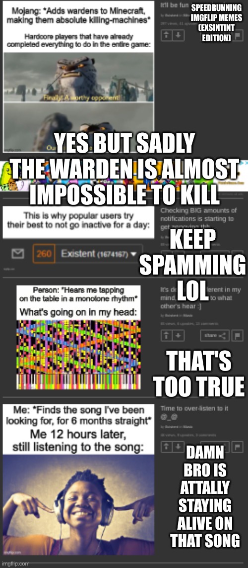 #2 | SPEEDRUNNING IMGFLIP MEMES
(EXSINTINT EDITION); YES BUT SADLY THE WARDEN IS ALMOST IMPOSSIBLE TO KILL; KEEP SPAMMING LOL; THAT'S TOO TRUE; DAMN BRO IS ATTALLY STAYING ALIVE ON THAT SONG | image tagged in help | made w/ Imgflip meme maker