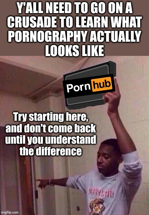The only thing I've ever seen crusaders run around here is their mouths | Y'ALL NEED TO GO ON A
CRUSADE TO LEARN WHAT
PORNOGRAPHY ACTUALLY
LOOKS LIKE; Try starting here,
and don't come back
until you understand
the difference | image tagged in go back to pornhub | made w/ Imgflip meme maker