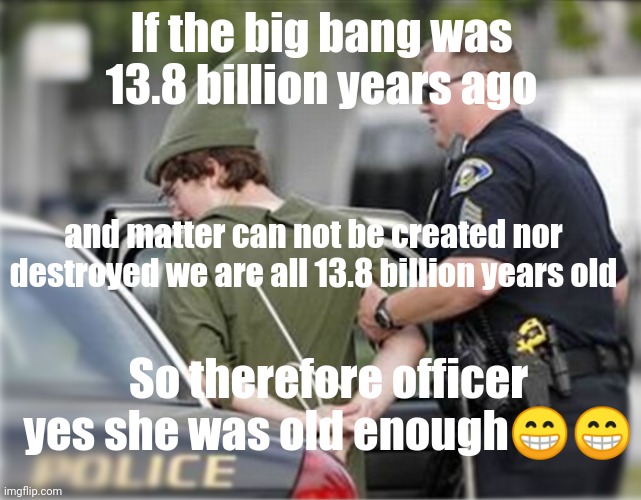 ????? | If the big bang was 13.8 billion years ago; and matter can not be created nor destroyed we are all 13.8 billion years old; So therefore officer yes she was old enough😁😁 | image tagged in wait thats illegal | made w/ Imgflip meme maker