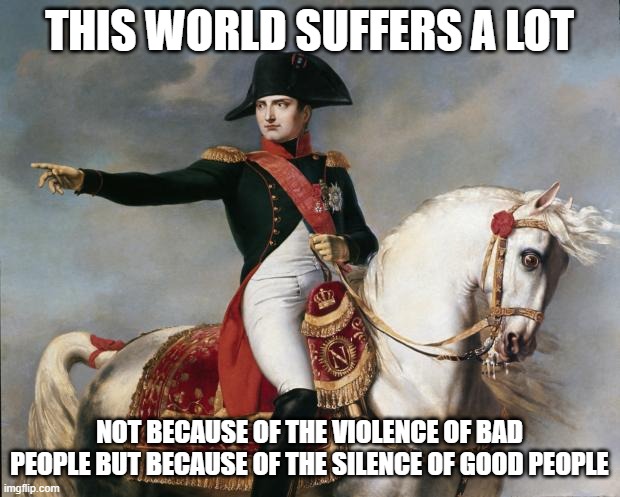 Napoleon Quote | THIS WORLD SUFFERS A LOT; NOT BECAUSE OF THE VIOLENCE OF BAD PEOPLE BUT BECAUSE OF THE SILENCE OF GOOD PEOPLE | image tagged in napoleon bonaparte | made w/ Imgflip meme maker