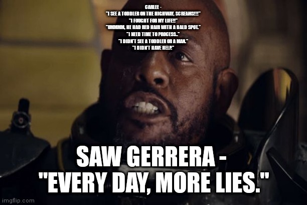FACTS | CARLEE - 
"I SEE A TODDLER ON THE HIGHWAY, SCREAMS!!!" 
"I FOUGHT FOR MY LIFE!!" 
"UMMMM, HE HAD RED HAIR WITH A BALD SPOT." 
"I NEED TIME TO PROCESS.." 
"I DIDN'T SEE A TODDLER OR A MAN." 
"I DIDN'T HAVE HELP."; SAW GERRERA - 
"EVERY DAY, MORE LIES." | image tagged in saw gerrera | made w/ Imgflip meme maker