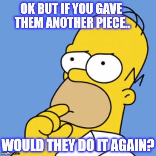 Homer Pondering | OK BUT IF YOU GAVE 
THEM ANOTHER PIECE.. WOULD THEY DO IT AGAIN? | image tagged in homer pondering | made w/ Imgflip meme maker