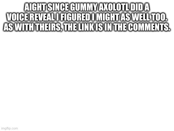 It’s also on this site, some of you may have seen it | AIGHT SINCE GUMMY AXOLOTL DID A VOICE REVEAL I FIGURED I MIGHT AS WELL TOO. AS WITH THEIRS, THE LINK IS IN THE COMMENTS. | image tagged in blank white template | made w/ Imgflip meme maker
