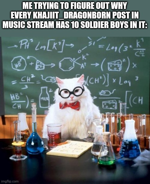 Chemistry Cat | ME TRYING TO FIGURE OUT WHY EVERY KHAJIIT_DRAGONBORN POST IN MUSIC STREAM HAS 10 SOLDIER BOYS IN IT: | image tagged in memes,chemistry cat | made w/ Imgflip meme maker