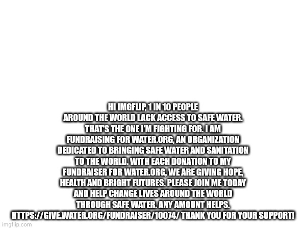 HI IMGFLIP, 1 IN 10 PEOPLE AROUND THE WORLD LACK ACCESS TO SAFE WATER. THAT’S THE ONE I’M FIGHTING FOR. I AM FUNDRAISING FOR WATER.ORG, AN ORGANIZATION DEDICATED TO BRINGING SAFE WATER AND SANITATION TO THE WORLD. WITH EACH DONATION TO MY FUNDRAISER FOR WATER.ORG, WE ARE GIVING HOPE, HEALTH AND BRIGHT FUTURES. PLEASE JOIN ME TODAY AND HELP CHANGE LIVES AROUND THE WORLD THROUGH SAFE WATER. ANY AMOUNT HELPS. HTTPS://GIVE.WATER.ORG/FUNDRAISER/10074/ THANK YOU FOR YOUR SUPPORT! | made w/ Imgflip meme maker