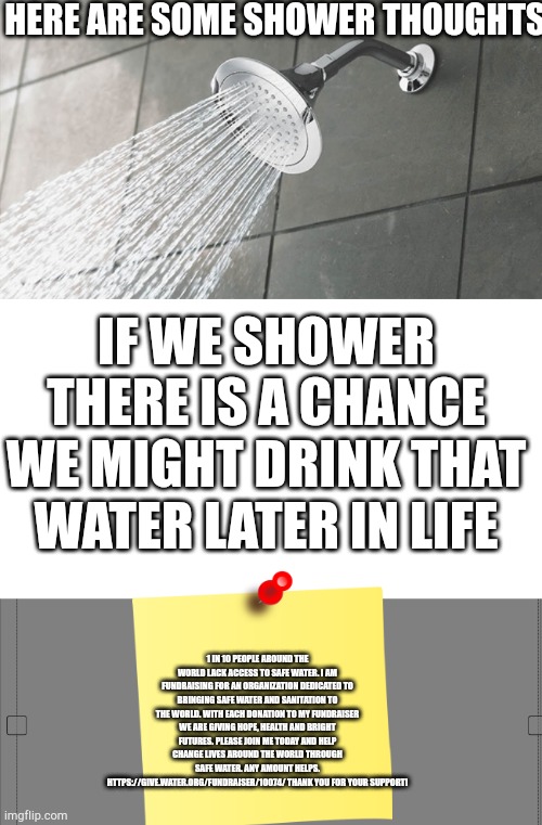 HERE ARE SOME SHOWER THOUGHTS; IF WE SHOWER THERE IS A CHANCE WE MIGHT DRINK THAT WATER LATER IN LIFE; 1 IN 10 PEOPLE AROUND THE WORLD LACK ACCESS TO SAFE WATER. I AM FUNDRAISING FOR AN ORGANIZATION DEDICATED TO BRINGING SAFE WATER AND SANITATION TO THE WORLD. WITH EACH DONATION TO MY FUNDRAISER WE ARE GIVING HOPE, HEALTH AND BRIGHT FUTURES. PLEASE JOIN ME TODAY AND HELP CHANGE LIVES AROUND THE WORLD THROUGH SAFE WATER. ANY AMOUNT HELPS. HTTPS://GIVE.WATER.ORG/FUNDRAISER/10074/ THANK YOU FOR YOUR SUPPORT! | image tagged in shower thoughts | made w/ Imgflip meme maker