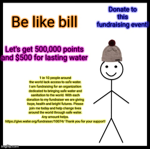 Let's do this together! | Donate to this fundraising event! Be like bill; Let's get 500,000 points and $500 for lasting water; 1 in 10 people around the world lack access to safe water. I am fundraising for an organization dedicated to bringing safe water and sanitation to the world. With each donation to my fundraiser we are giving hope, health and bright futures. Please join me today and help change lives around the world through safe water. Any amount helps. https://give.water.org/fundraiser/10074/ Thank you for your support! | image tagged in memes,be like bill | made w/ Imgflip meme maker
