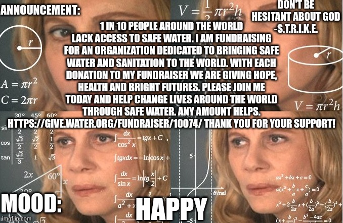 Any amount helps. https://give.water.org/fundraiser/10074/ | 1 IN 10 PEOPLE AROUND THE WORLD LACK ACCESS TO SAFE WATER. I AM FUNDRAISING FOR AN ORGANIZATION DEDICATED TO BRINGING SAFE WATER AND SANITATION TO THE WORLD. WITH EACH DONATION TO MY FUNDRAISER WE ARE GIVING HOPE, HEALTH AND BRIGHT FUTURES. PLEASE JOIN ME TODAY AND HELP CHANGE LIVES AROUND THE WORLD THROUGH SAFE WATER. ANY AMOUNT HELPS. HTTPS://GIVE.WATER.ORG/FUNDRAISER/10074/ THANK YOU FOR YOUR SUPPORT! HAPPY | image tagged in strike | made w/ Imgflip meme maker