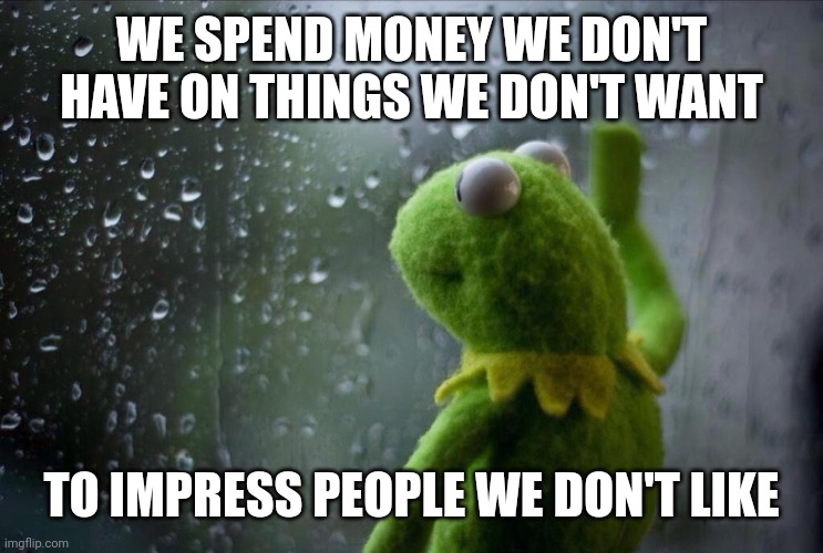 Sad Kermit | WE SPEND MONEY WE DON'T HAVE ON THINGS WE DON'T WANT; TO IMPRESS PEOPLE WE DON'T LIKE | image tagged in sad kermit | made w/ Imgflip meme maker