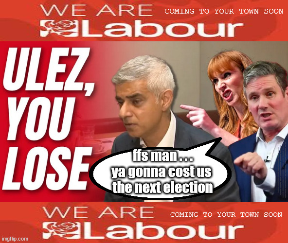 Starmer Rayner Khan Labour - ULEZ | COMING TO YOUR TOWN SOON; ffs man . . .
ya gonna cost us 
the next election; #IMMIGRATION #STARMEROUT #LABOUR #JONLANSMAN #WEARECORBYN #KEIRSTARMER #DIANEABBOTT #MCDONNELL #CULTOFCORBYN #LABOURISDEAD #MOMENTUM #LABOURRACISM #SOCIALISTSUNDAY #NEVERVOTELABOUR #SOCIALISTANYDAY #ANTISEMITISM #GROOMINGGANGS #PAEDOPHILE #ILLEGALIMMIGRATION #IMMIGRANTS #INVASION #STARMERRESIGN #STARMERISWRONG #SIRSOFTIE #SIRSOFTY #PATCULLEN #CULLEN #RCN #NURSE #NURSING #STRIKES #SUEGRAY #BLAIR #STEROIDS #ECONOMY #ULEZ #KHAN; COMING TO YOUR TOWN SOON | image tagged in labourisdead,starmerout getstarmerout,illegal immigration,stop boats rwanda,cultofcorbyn,starmer rayner khan labour ulez | made w/ Imgflip meme maker