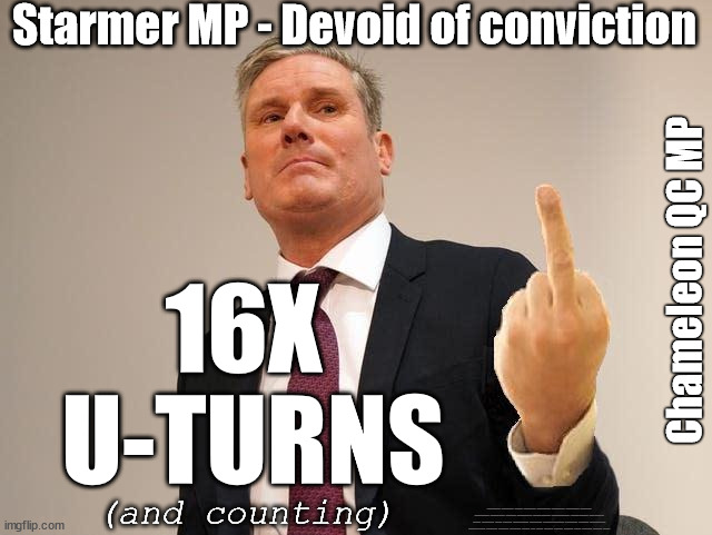 Starmer - 16x U turns (and counting) | Starmer MP - Devoid of conviction; Chameleon QC MP; 16X 
U-TURNS; (and counting); #Immigration #Starmerout #Labour #JonLansman #wearecorbyn #KeirStarmer #DianeAbbott #McDonnell #cultofcorbyn #labourisdead #Momentum #labourracism #socialistsunday #nevervotelabour #socialistanyday #Antisemitism #Savile #SavileGate #Paedo #Worboys #GroomingGangs #Paedophile #IllegalImmigration #Immigrants #Invasion #StarmerResign #Starmeriswrong #SirSoftie #SirSofty #PatCullen #Cullen #RCN #nurse #nursing #strikes #SueGray #Blair #Steroids #Economy #Uturn | image tagged in starmer ulez,starmerout getstarmerout,labourisdead,illegal immigration,stop boats rwanda,khan ulez | made w/ Imgflip meme maker