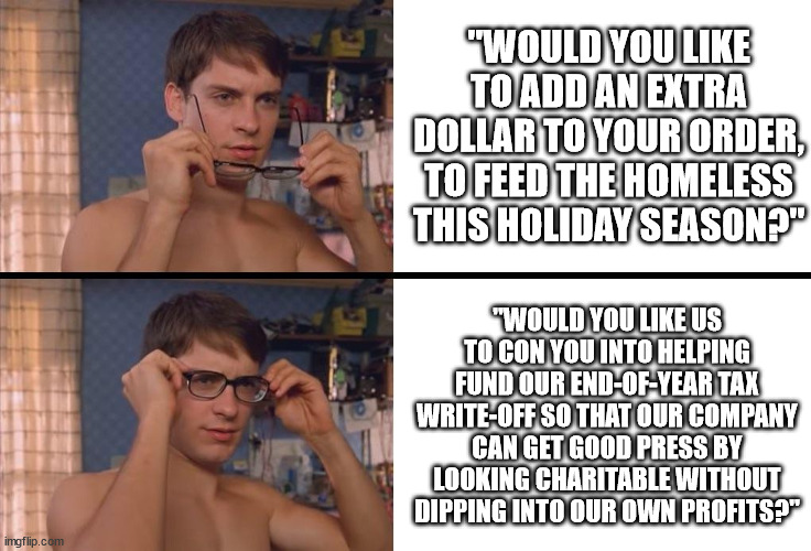 Something to remember the next time some business tries to con you into giving them a donation | "WOULD YOU LIKE TO ADD AN EXTRA DOLLAR TO YOUR ORDER, TO FEED THE HOMELESS THIS HOLIDAY SEASON?"; "WOULD YOU LIKE US TO CON YOU INTO HELPING FUND OUR END-OF-YEAR TAX WRITE-OFF SO THAT OUR COMPANY CAN GET GOOD PRESS BY LOOKING CHARITABLE WITHOUT DIPPING INTO OUR OWN PROFITS?" | image tagged in peter parker wearing glasses | made w/ Imgflip meme maker