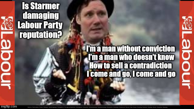 Zero conviction - Is Starmer damaging Labour Party reputation? | Is Starmer
damaging
Labour Party 
reputation? I'm a man without conviction 
I'm a man who doesn't know
How to sell a contradiction 
I come and go, I come and go; #Immigration #Starmerout #Labour #JonLansman #wearecorbyn #KeirStarmer #DianeAbbott #McDonnell #cultofcorbyn #labourisdead #Momentum #labourracism #socialistsunday #nevervotelabour #socialistanyday #Antisemitism #Savile #SavileGate #Paedo #Worboys #GroomingGangs #Paedophile #IllegalImmigration #Immigrants #Invasion #StarmerResign #Starmeriswrong #SirSoftie #SirSofty #PatCullen #Cullen #RCN #nurse #nursing #strikes #SueGray #Blair #Steroids #Economy | image tagged in starmerout getstarmerout,labourisdead,illegal immigration,stop boats rwanda,cultofcorbyn,starmer chameleon | made w/ Imgflip meme maker