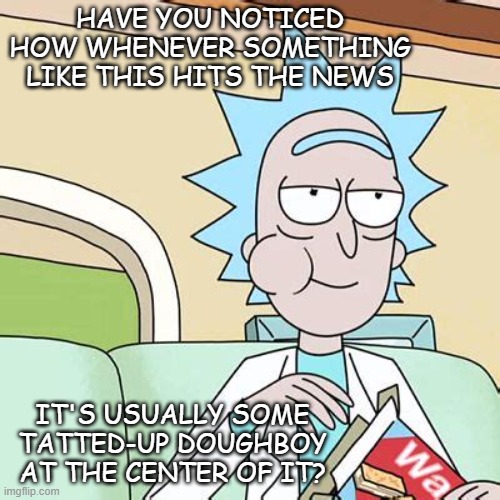 Rick Sanchez Eating Snack | HAVE YOU NOTICED HOW WHENEVER SOMETHING LIKE THIS HITS THE NEWS IT'S USUALLY SOME TATTED-UP DOUGHBOY AT THE CENTER OF IT? | image tagged in rick sanchez eating snack | made w/ Imgflip meme maker