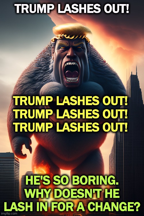 Another day, another tantrum. The World's Worst Five Year Old. Make that Four. | TRUMP LASHES OUT! TRUMP LASHES OUT!
TRUMP LASHES OUT!
TRUMP LASHES OUT! HE'S SO BORING.
WHY DOESN'T HE LASH IN FOR A CHANGE? | image tagged in trump,angry,angry baby,monster | made w/ Imgflip meme maker