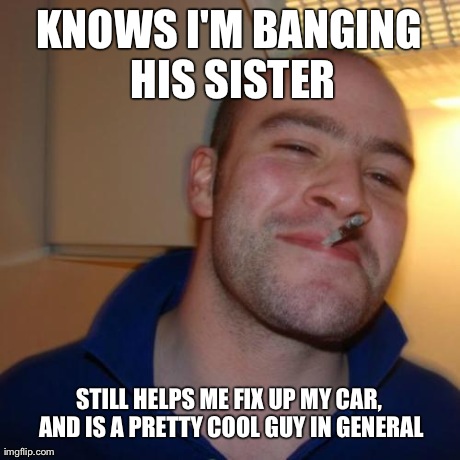 GGG | KNOWS I'M BANGING HIS SISTER STILL HELPS ME FIX UP MY CAR, AND IS A PRETTY COOL GUY IN GENERAL | image tagged in ggg | made w/ Imgflip meme maker