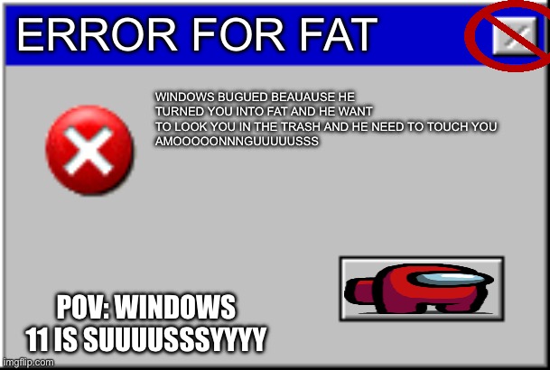 Windows Error Message | ERROR FOR FAT; WINDOWS BUGUED BEAUAUSE HE TURNED YOU INTO FAT AND HE WANT TO LOOK YOU IN THE TRASH AND HE NEED TO TOUCH YOU
AMOOOOONNNGUUUUUSSS; POV: WINDOWS 11 IS SUUUUSSSYYYY | image tagged in windows error message | made w/ Imgflip meme maker