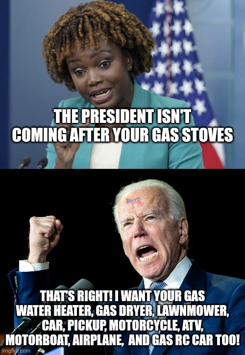 I guess the President didn't lie this time... he really isn't coming after JUST gas stoves by 2029. | THE PRESIDENT ISN'T COMING AFTER YOUR GAS STOVES; THAT'S RIGHT! I WANT YOUR GAS WATER HEATER, GAS DRYER, LAWNMOWER, CAR, PICKUP, MOTORCYCLE, ATV, MOTORBOAT, AIRPLANE,  AND GAS RC CAR TOO! | image tagged in press secretary karine jean-pierre,joe biden's fist,gas,triggered liberal,liberal hypocrisy,media lies | made w/ Imgflip meme maker