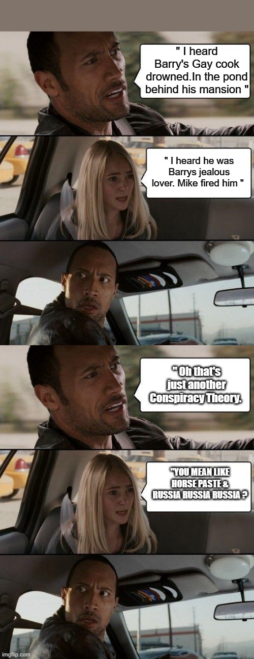 " I heard Barry's Gay cook drowned.In the pond behind his mansion "; " I heard he was Barrys jealous lover. Mike fired him "; " Oh that's just another Conspiracy Theory. "YOU MEAN LIKE HORSE PASTE & RUSSIA RUSSIA RUSSIA ? | image tagged in memes,the rock driving | made w/ Imgflip meme maker