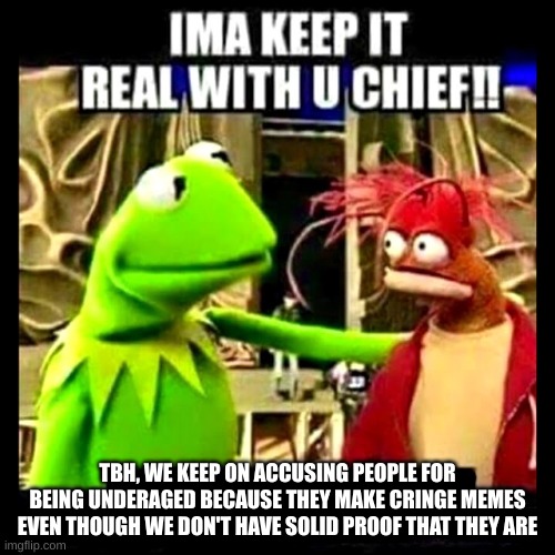 The only way we know if they admit it | TBH, WE KEEP ON ACCUSING PEOPLE FOR BEING UNDERAGED BECAUSE THEY MAKE CRINGE MEMES EVEN THOUGH WE DON'T HAVE SOLID PROOF THAT THEY ARE | image tagged in imma keep it real with you chief | made w/ Imgflip meme maker