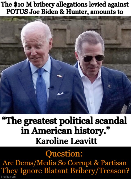 No Morals, No Scruples, No Standards AND NO Consequences? | The $10 M bribery allegations levied against 
POTUS Joe Biden & Hunter, amounts to; “The greatest political scandal 
in American history.”; Karoline Leavitt; Question:; Are Dems/Media So Corrupt & Partisan; They Ignore Blatant Bribery/Treason? | image tagged in politics,joe biden,hunter biden,bribery,treason,hypocrisy | made w/ Imgflip meme maker