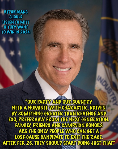 Romney for President 2020 | REPUBLICANS SHOULD LISTEN TO MITT IF THEY WANT TO WIN IN 2024. “OUR PARTY AND OUR COUNTRY NEED A NOMINEE WITH CHARACTER, DRIVEN BY SOMETHING GREATER THAN REVENGE AND EGO, PREFERABLY FROM THE NEXT GENERATION. FAMILY, FRIENDS AND CAMPAIGN DONORS ARE THE ONLY PEOPLE WHO CAN GET A LOST-CAUSE CANDIDATE TO EXIT THE RACE. AFTER FEB. 26, THEY SHOULD START DOING JUST THAT.” | image tagged in romney for president 2020 | made w/ Imgflip meme maker