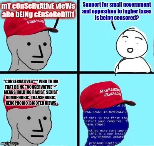 "Conservative"? You keep using that word. I do not think it means what you think it means. | Support for small government
and opposition to higher taxes
is being censored? mY cOnSeRvAtIvE vIeWs
aRe bEiNg cEnSoReD!!!1; "CONSERVATIVES™" WHO THINK
THAT BEING "CONSERVATIVE™"
MEANS HOLDING RACIST, SEXIST,
HOMOPHOBIC, TRANSPHOBIC,
XENOPHOBIC, BIGOTED VIEWS | image tagged in npc maga blue screen fixed textboxes,conservative,conservatives,conservative logic,censorship,free speech | made w/ Imgflip meme maker