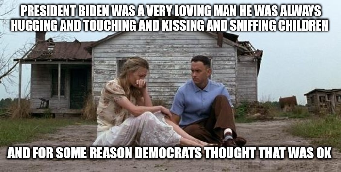 Let's go Brandon | PRESIDENT BIDEN WAS A VERY LOVING MAN HE WAS ALWAYS HUGGING AND TOUCHING AND KISSING AND SNIFFING CHILDREN; AND FOR SOME REASON DEMOCRATS THOUGHT THAT WAS OK | image tagged in forrest gump and jenny,so true memes,true story,politics,political meme | made w/ Imgflip meme maker
