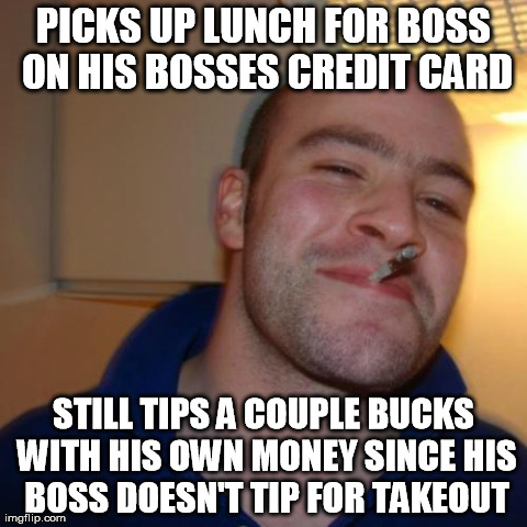Good Guy Greg Meme | PICKS UP LUNCH FOR BOSS ON HIS BOSSES CREDIT CARD STILL TIPS A COUPLE BUCKS WITH HIS OWN MONEY SINCE HIS BOSS DOESN'T TIP FOR TAKEOUT | image tagged in memes,good guy greg | made w/ Imgflip meme maker