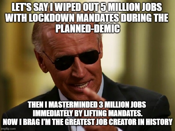 BIDENOMICS Job Creation Strategy unfolded. People went back to work. Film at 11pm. | LET'S SAY I WIPED OUT 5 MILLION JOBS 
WITH LOCKDOWN MANDATES DURING THE 
PLANNED-DEMIC; THEN I MASTERMINDED 3 MILLION JOBS 
IMMEDIATELY BY LIFTING MANDATES.
NOW I BRAG I'M THE GREATEST JOB CREATOR IN HISTORY | image tagged in cool joe biden,bidenomics,economics,they took our jobs,pandemic,cultural marxism | made w/ Imgflip meme maker