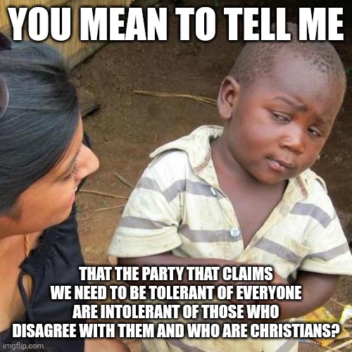 Hypocrites tend to deny their hypocrisy. According to them it's okay to be intolerant to "bigots." Ironic, isn't it? | YOU MEAN TO TELL ME; THAT THE PARTY THAT CLAIMS WE NEED TO BE TOLERANT OF EVERYONE ARE INTOLERANT OF THOSE WHO DISAGREE WITH THEM AND WHO ARE CHRISTIANS? | image tagged in memes,third world skeptical kid | made w/ Imgflip meme maker