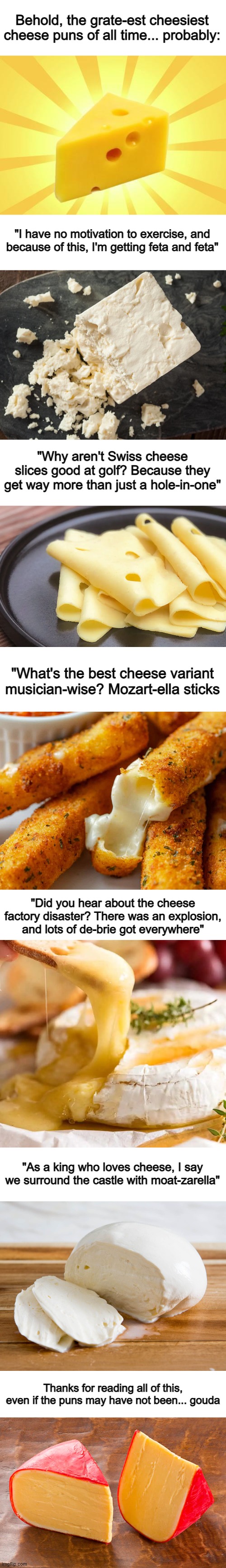 I took WAY too long to make this, so an upvote would be appreciated :D | Behold, the grate-est cheesiest cheese puns of all time... probably:; "I have no motivation to exercise, and because of this, I'm getting feta and feta"; "Why aren't Swiss cheese slices good at golf? Because they get way more than just a hole-in-one"; "What's the best cheese variant musician-wise? Mozart-ella sticks; "Did you hear about the cheese factory disaster? There was an explosion, and lots of de-brie got everywhere"; "As a king who loves cheese, I say we surround the castle with moat-zarella"; Thanks for reading all of this, even if the puns may have not been... gouda | image tagged in cheese time,blank white template | made w/ Imgflip meme maker