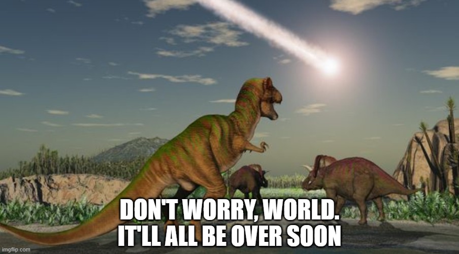 Dinosaurs meteor | DON'T WORRY, WORLD.
IT'LL ALL BE OVER SOON | image tagged in dinosaurs meteor | made w/ Imgflip meme maker