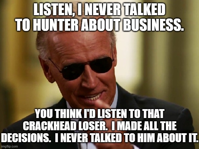 Cool Joe Biden | LISTEN, I NEVER TALKED TO HUNTER ABOUT BUSINESS. YOU THINK I'D LISTEN TO THAT CRACKHEAD LOSER.  I MADE ALL THE DECISIONS.  I NEVER TALKED TO HIM ABOUT IT. | image tagged in cool joe biden | made w/ Imgflip meme maker
