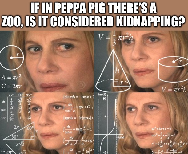 Oh my god. | IF IN PEPPA PIG THERE’S A ZOO, IS IT CONSIDERED KIDNAPPING? | image tagged in calculating meme,memes | made w/ Imgflip meme maker