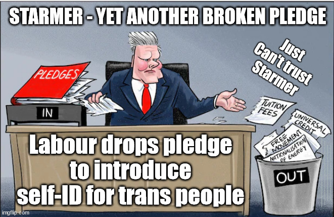 Starmer Labour - yet another broken pledge | STARMER - YET ANOTHER BROKEN PLEDGE; Just
Can't trust 
Starmer; Labour drops pledge to introduce self-ID for trans people; #Immigration #Starmerout #Labour #JonLansman #wearecorbyn #KeirStarmer #DianeAbbott #McDonnell #cultofcorbyn #labourisdead #Momentum #labourracism #socialistsunday #nevervotelabour #socialistanyday #Antisemitism #Savile #SavileGate #Paedo #Worboys #GroomingGangs #Paedophile #IllegalImmigration #Immigrants #Invasion #StarmerResign #Starmeriswrong #SirSoftie #SirSofty #PatCullen #Cullen #RCN #nurse #nursing #strikes #SueGray #Blair #Steroids #Economy #BrokenPledges #FlipFlopStarmer | image tagged in starmer pledges,labourisdead,starmerout getstarmerout,illegal immigration,stop boats rwanda,cultofcorbyn | made w/ Imgflip meme maker