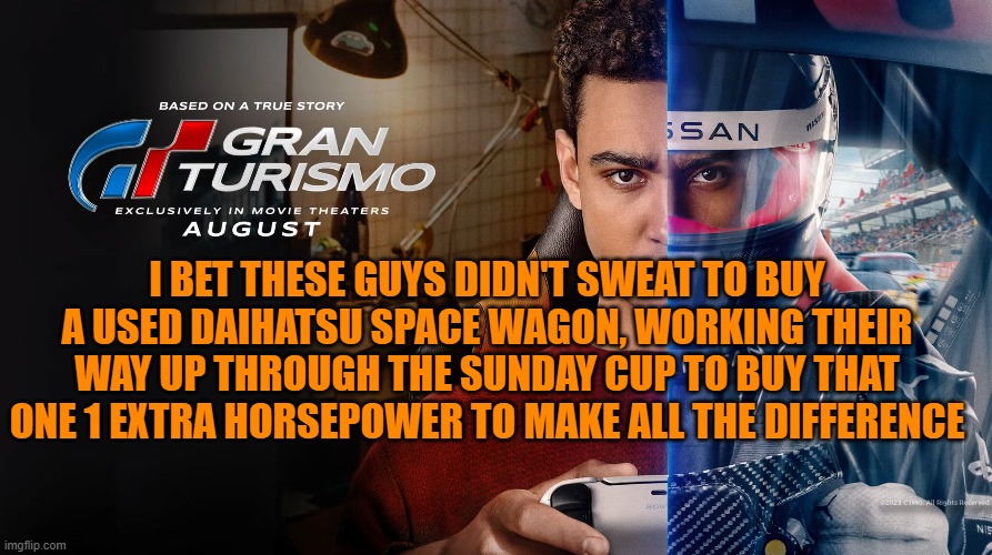 Gran Turismo Movie | I BET THESE GUYS DIDN'T SWEAT TO BUY A USED DAIHATSU SPACE WAGON, WORKING THEIR WAY UP THROUGH THE SUNDAY CUP TO BUY THAT ONE 1 EXTRA HORSEPOWER TO MAKE ALL THE DIFFERENCE | image tagged in turismo,granturismo,driving,playstation,gaming,gt | made w/ Imgflip meme maker