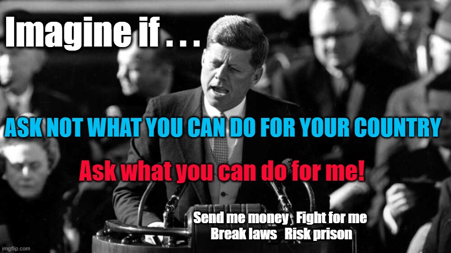 Imagine if JFK ... | Imagine if . . . ASK NOT WHAT YOU CAN DO FOR YOUR COUNTRY; Ask what you can do for me! Send me money   Fight for me 
Break laws   Risk prison | made w/ Imgflip meme maker