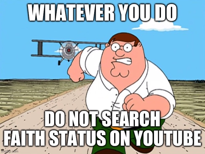 DO NOT DO IT OR YOU WILL MORTIS (die) | WHATEVER YOU DO; DO NOT SEARCH FAITH STATUS ON YOUTUBE | image tagged in peter griffin running away,whatever you do,peter griffin,faith unholy trinity | made w/ Imgflip meme maker