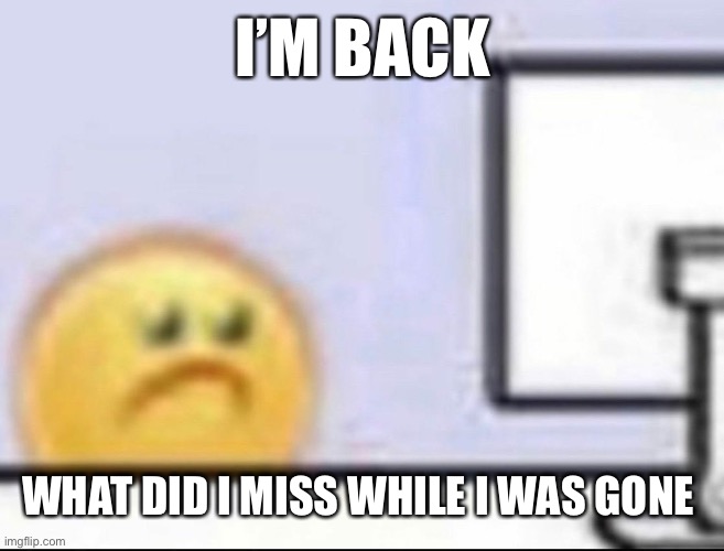Zad | I’M BACK; WHAT DID I MISS WHILE I WAS GONE | image tagged in zad | made w/ Imgflip meme maker