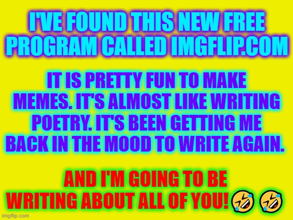 What I do for fun when I'm bored. | I'VE FOUND THIS NEW FREE PROGRAM CALLED IMGFLIP.COM; IT IS PRETTY FUN TO MAKE MEMES. IT'S ALMOST LIKE WRITING POETRY. IT'S BEEN GETTING ME BACK IN THE MOOD TO WRITE AGAIN. AND I'M GOING TO BE WRITING ABOUT ALL OF YOU!🤣🤣 | image tagged in imgflip | made w/ Imgflip meme maker