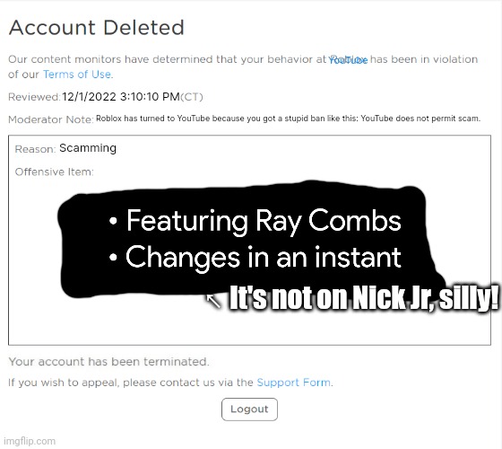 banned from YouTube (ROBLOX Edition) | YouTube; 12/1/2022 3:10:10 PM; Roblox has turned to YouTube because you got a stupid ban like this: YouTube does not permit scam. Scamming; ↖ It's not on Nick Jr, silly! | image tagged in banned from youtube roblox edition | made w/ Imgflip meme maker