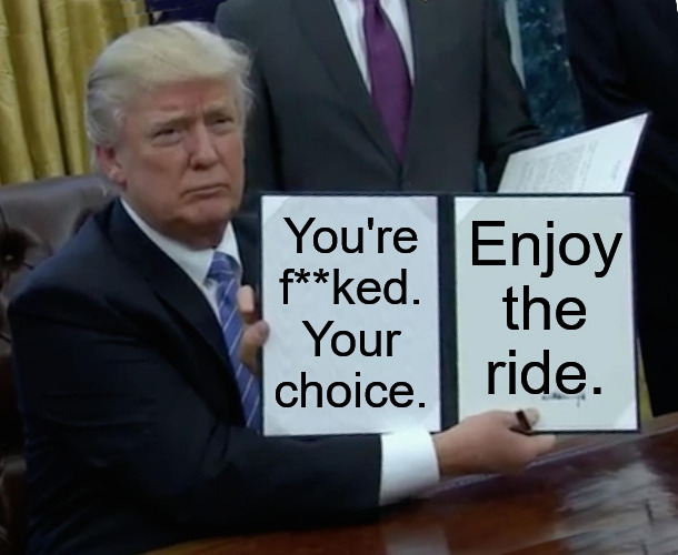 18 more months of Joe. How low will we go? | You're f**ked.
Your choice. Enjoy the ride. | image tagged in memes,trump bill signing,politics,biden | made w/ Imgflip meme maker