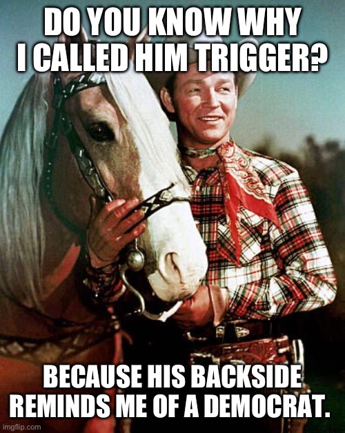 Trigger | DO YOU KNOW WHY I CALLED HIM TRIGGER? BECAUSE HIS BACKSIDE REMINDS ME OF A DEMOCRAT. | image tagged in trigger with roy rogers | made w/ Imgflip meme maker