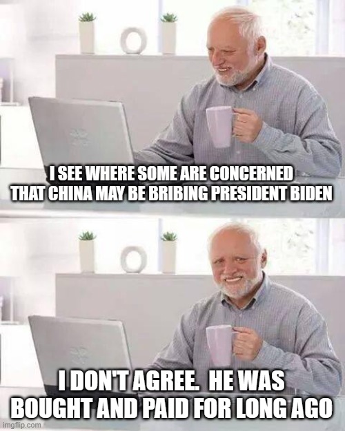 Hide the Pain Harold Meme | I SEE WHERE SOME ARE CONCERNED THAT CHINA MAY BE BRIBING PRESIDENT BIDEN; I DON'T AGREE.  HE WAS BOUGHT AND PAID FOR LONG AGO | image tagged in memes,hide the pain harold | made w/ Imgflip meme maker