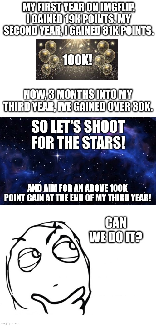 25 | MY FIRST YEAR ON IMGFLIP, I GAINED 19K POINTS. MY SECOND YEAR, I GAINED 81K POINTS. 100K! NOW, 3 MONTHS INTO MY THIRD YEAR, IVE GAINED OVER 30K. SO LET'S SHOOT FOR THE STARS! AND AIM FOR AN ABOVE 100K POINT GAIN AT THE END OF MY THIRD YEAR! CAN WE DO IT? | image tagged in hmmm,memes | made w/ Imgflip meme maker